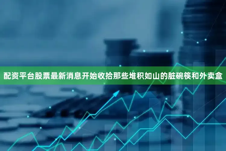 配资平台股票最新消息开始收拾那些堆积如山的脏碗筷和外卖盒