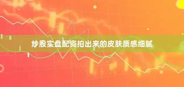炒股实盘配资拍出来的皮肤质感细腻